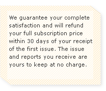 We guarantee your complete satisfaction and will refund your full subscription price within 30 days of your receipt of the first issue. The issue and reports you receive are yours to keep at no charge.